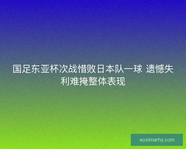 国足东亚杯次战惜败日本队一球 遗憾失利难掩整体表现