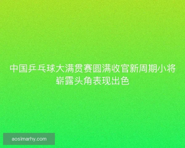 中国乒乓球大满贯赛圆满收官新周期小将崭露头角表现出色