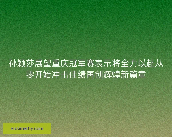 孙颖莎展望重庆冠军赛表示将全力以赴从零开始冲击佳绩再创辉煌新篇章