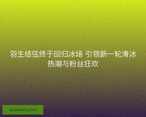 羽生结弦终于回归冰场 引领新一轮滑冰热潮与粉丝狂欢