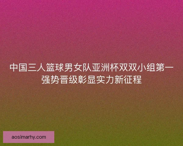 中国三人篮球男女队亚洲杯双双小组第一强势晋级彰显实力新征程