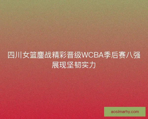 四川女篮鏖战精彩晋级WCBA季后赛八强展现坚韧实力