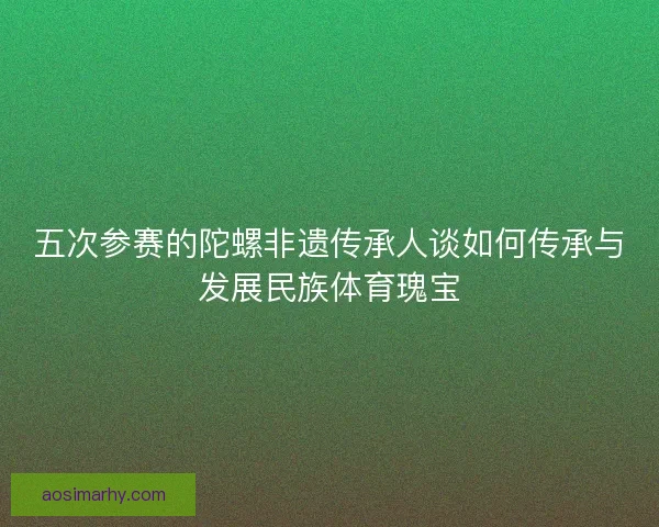 五次参赛的陀螺非遗传承人谈如何传承与发展民族体育瑰宝